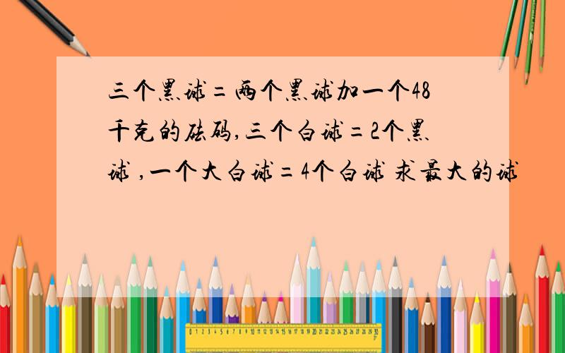 三个黑球=两个黑球加一个48千克的砝码,三个白球=2个黑球 ,一个大白球=4个白球 求最大的球