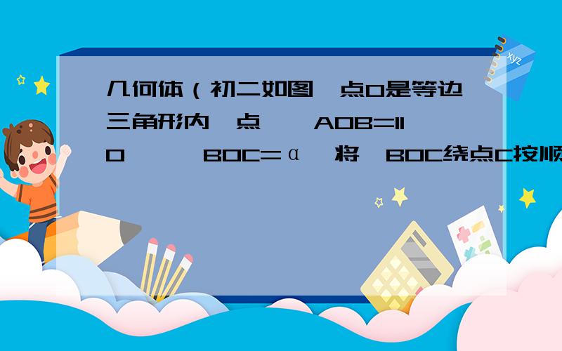 几何体（初二如图,点O是等边三角形内一点,∠AOB=110°,∠BOC=α,将△BOC绕点C按顺时针方向旋转60°得三角形ADC,连接OD.（1）试说明三角形COD是等边三角形（2）当α等于150°时,试判断三角形AOD的形