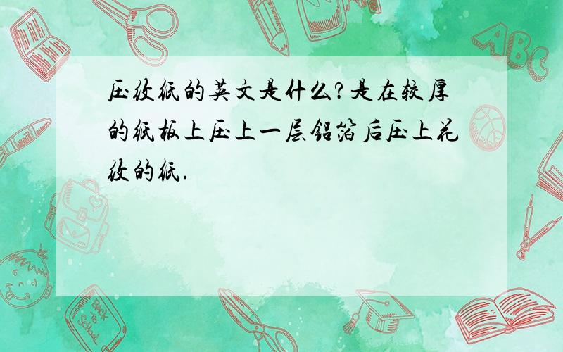 压纹纸的英文是什么?是在较厚的纸板上压上一层铝箔后压上花纹的纸.