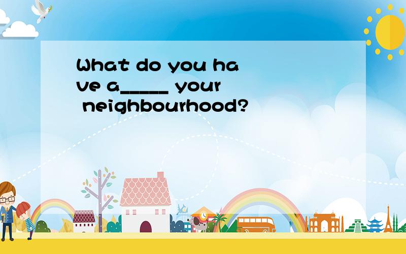 What do you have a_____ your neighbourhood?
