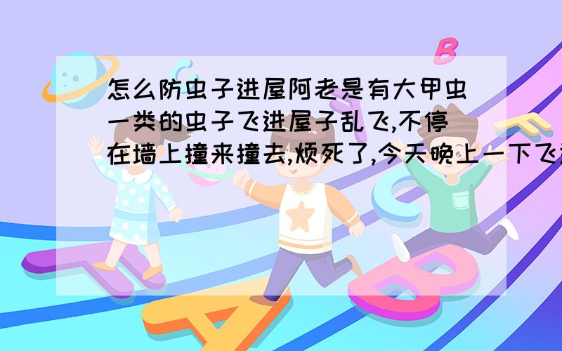 怎么防虫子进屋阿老是有大甲虫一类的虫子飞进屋子乱飞,不停在墙上撞来撞去,烦死了,今天晚上一下飞进4只,搞得我头都大了,关窗又热,现在窗只开了一点还是飞进来,我日租的房子,窗户上是