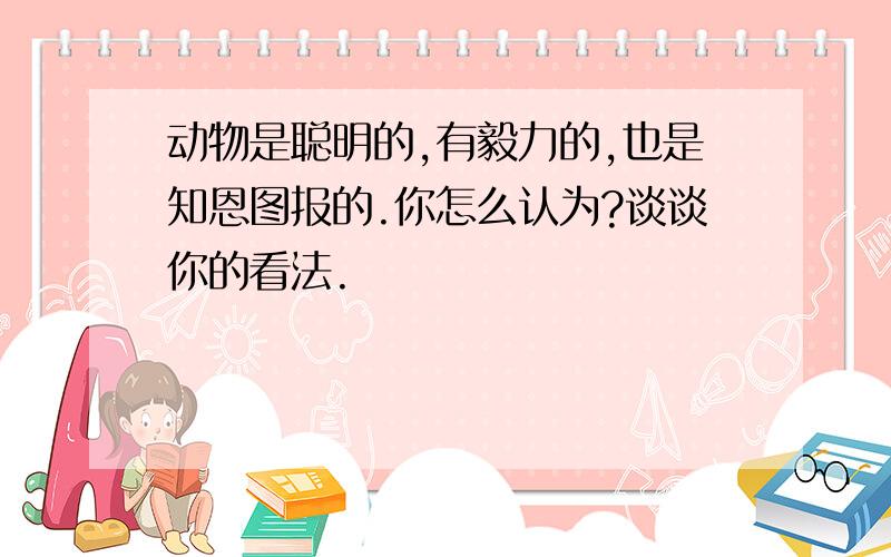 动物是聪明的,有毅力的,也是知恩图报的.你怎么认为?谈谈你的看法.