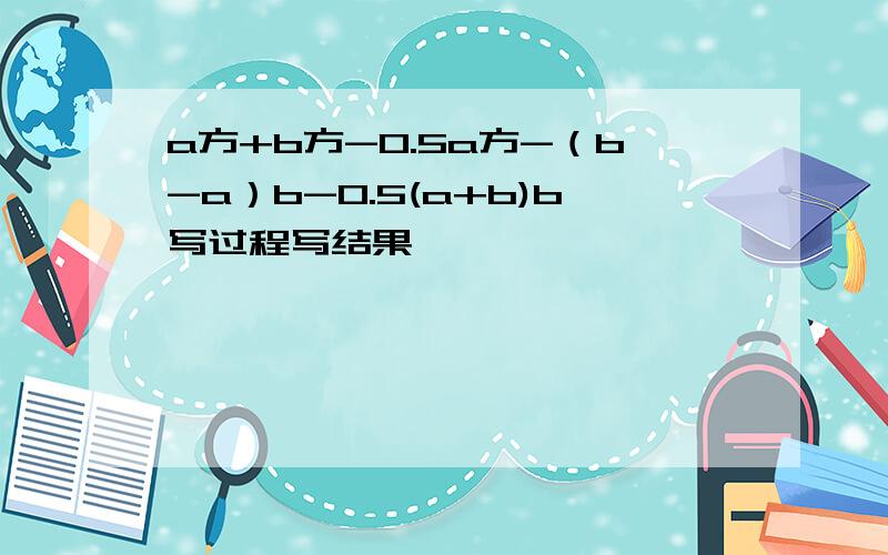 a方+b方-0.5a方-（b-a）b-0.5(a+b)b写过程写结果