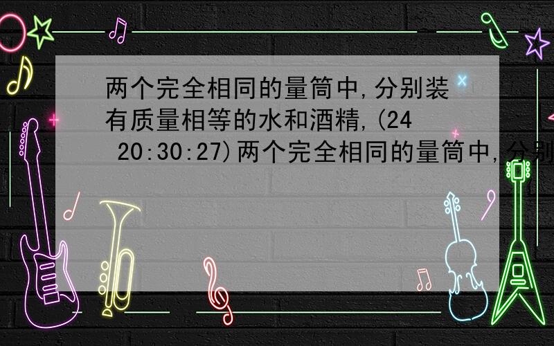 两个完全相同的量筒中,分别装有质量相等的水和酒精,(24 20:30:27)两个完全相同的量筒中,分别装有质量相等的水和酒精,M（在水里）N（在酒精里）且两点到杯底的距离相等,设m、n两点处的液体