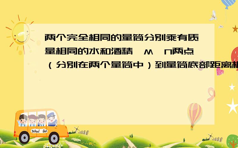 两个完全相同的量筒分别乘有质量相同的水和酒精,M,N两点（分别在两个量筒中）到量筒底部距离相等,比较两个完全相同的量筒分别乘有质量相同的水和酒精，M，N两点（分别在两个量筒中）