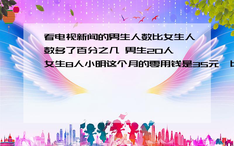 看电视新闻的男生人数比女生人数多了百分之几 男生20人,女生8人小明这个月的零用钱是35元,比上个月减少了12.5%