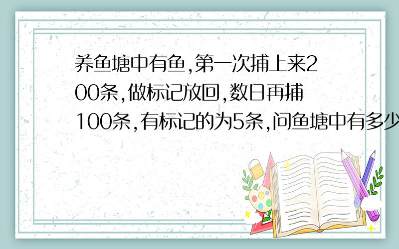 养鱼塘中有鱼,第一次捕上来200条,做标记放回,数日再捕100条,有标记的为5条,问鱼塘中有多少鱼?