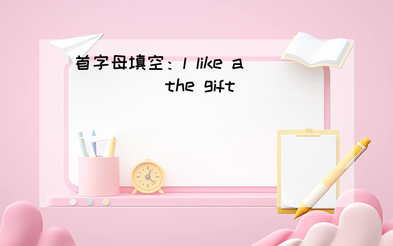 首字母填空：l like a_____the gift