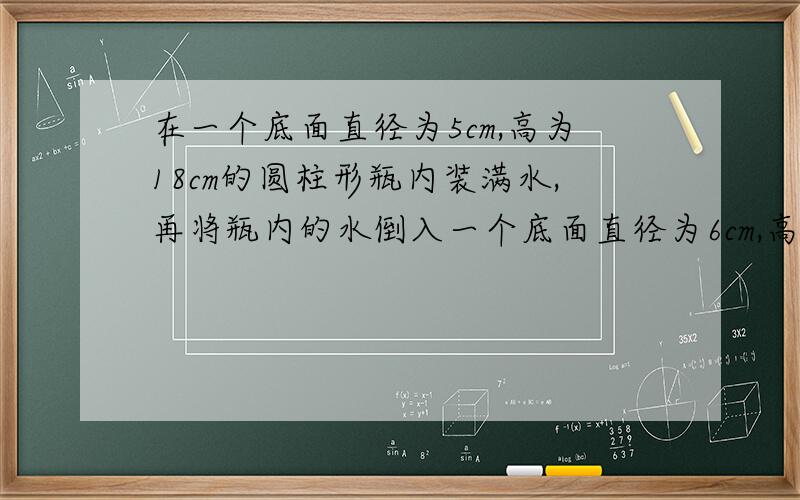 在一个底面直径为5cm,高为18cm的圆柱形瓶内装满水,再将瓶内的水倒入一个底面直径为6cm,高为10cm的圆柱形玻璃杯中,能否完全装下?若装不下,那么瓶内水还剩多高?若未能装满,求杯内水面离杯口