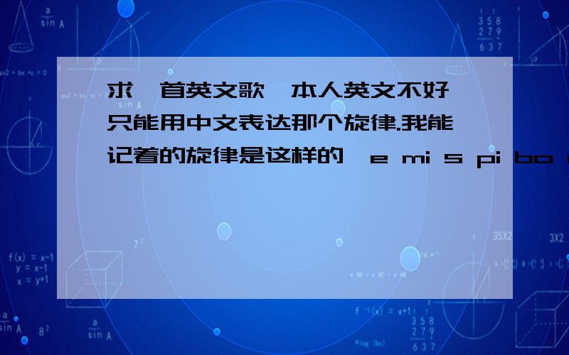 求一首英文歌、本人英文不好 只能用中文表达那个旋律.我能记着的旋律是这样的、e mi s pi bo rui xiu ya ni to ...高潮好像是：you any wang ...哎 、我听过这个的、希望神人知道吧..我知道太勉强了