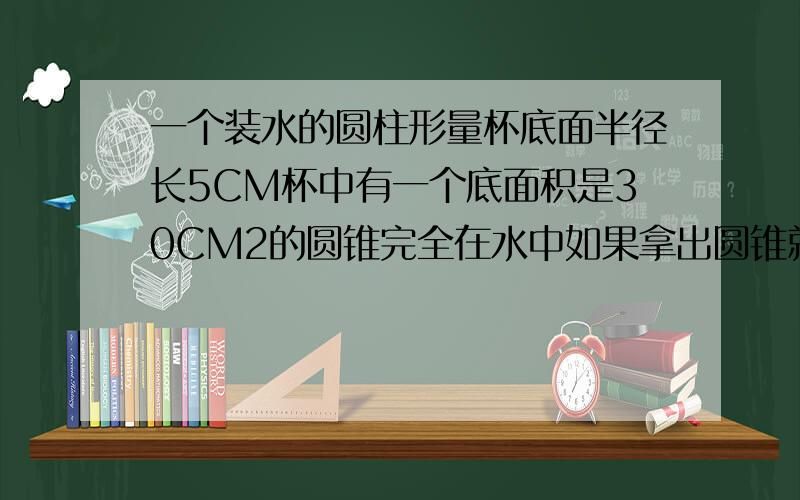 一个装水的圆柱形量杯底面半径长5CM杯中有一个底面积是30CM2的圆锥完全在水中如果拿出圆锥就减2CM圆锥高几算式啊