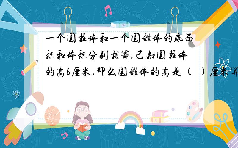 一个圆柱体和一个圆锥体的底面积和体积分别相等,已知圆柱体的高6厘米,那么圆锥体的高是 ( )厘米算式要算式