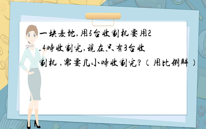 一块麦地,用5台收割机要用2.4时收割完,现在只有3台收割机 ,需要几小时收割完?（用比例解）