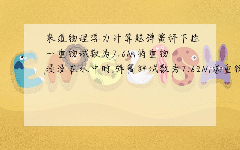 来道物理浮力计算题弹簧秤下挂一重物试数为7.6N,将重物浸没在水中时,弹簧秤试数为7.62N,求重物体积多大?将这重物浸没在0.8*10^3Kg/m³液体中时,弹簧秤试数多少?