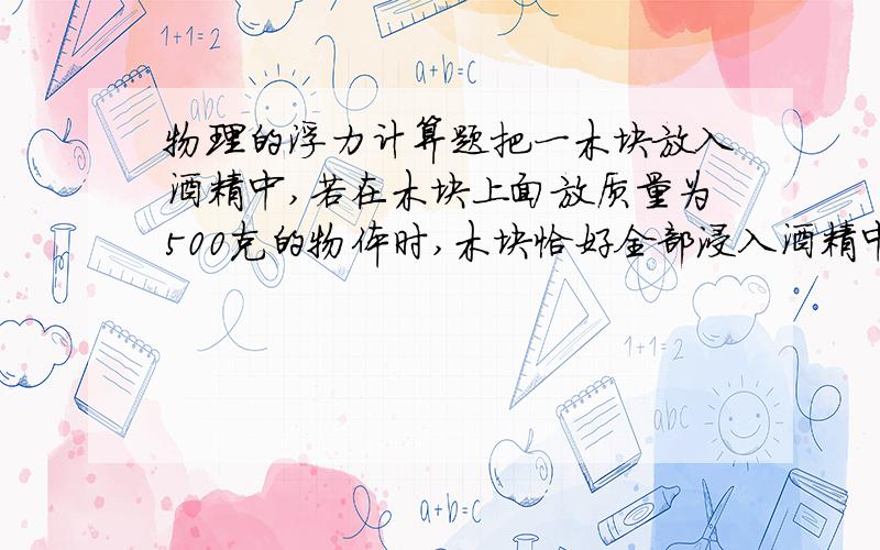 物理的浮力计算题把一木块放入酒精中,若在木块上面放质量为500克的物体时,木块恰好全部浸入酒精中;若拿去重物,则木块有2/3的体积浸在酒精中.求木块的体积是多少立方米?密度多大?若把露