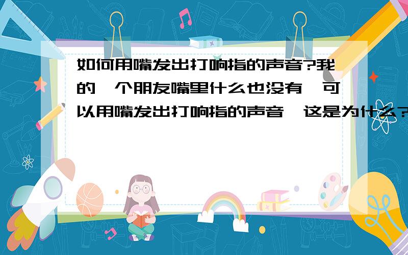 如何用嘴发出打响指的声音?我的一个朋友嘴里什么也没有,可以用嘴发出打响指的声音,这是为什么?我朋友打出的声音很大声,又很清脆.还有,你们知道这个动作叫什么吗?