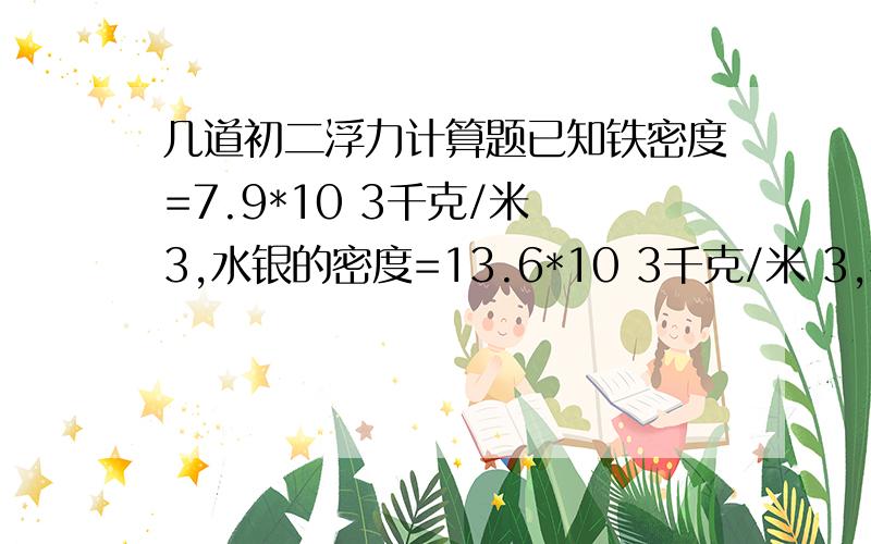 几道初二浮力计算题已知铁密度=7.9*10 3千克/米 3,水银的密度=13.6*10 3千克/米 3,把100厘米 3的实心铁球放在水银里,铁球受到的浮力和铁球浸入水银中的体积?