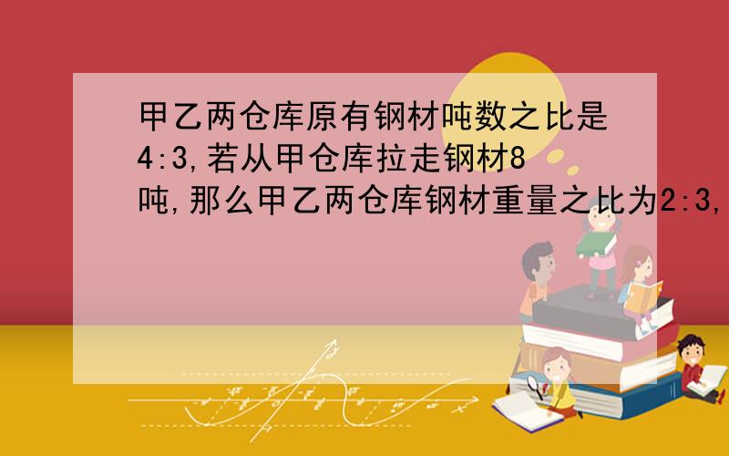 甲乙两仓库原有钢材吨数之比是4:3,若从甲仓库拉走钢材8吨,那么甲乙两仓库钢材重量之比为2:3,求甲甲乙两仓库原有钢材吨数之比是4:3,若从甲仓库拉走钢材8吨,那么甲乙两仓库钢材重量之比为