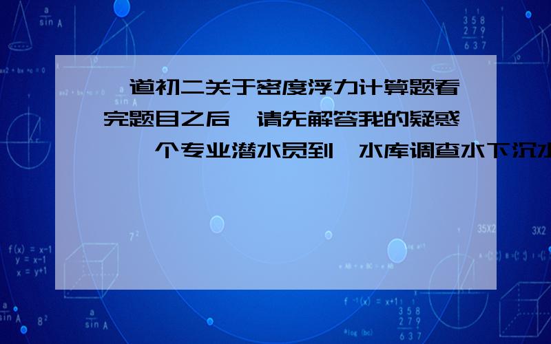 一道初二关于密度浮力计算题看完题目之后,请先解答我的疑惑,一个专业潜水员到一水库调查水下沉水植物的种类,他们携带的潜水瓶的体积为7.2*10的负三次（可以用^.,我看得懂）立方米.空瓶