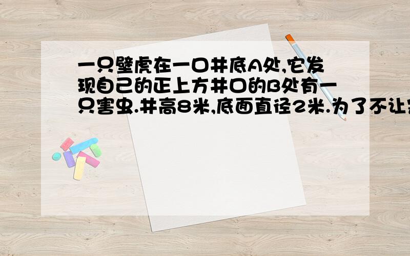 一只壁虎在一口井底A处,它发现自己的正上方井口的B处有一只害虫.井高8米,底面直径2米.为了不让害虫发现,壁虎不走直线,而着井壁走螺旋路线,对害虫进行偷袭.π取整数