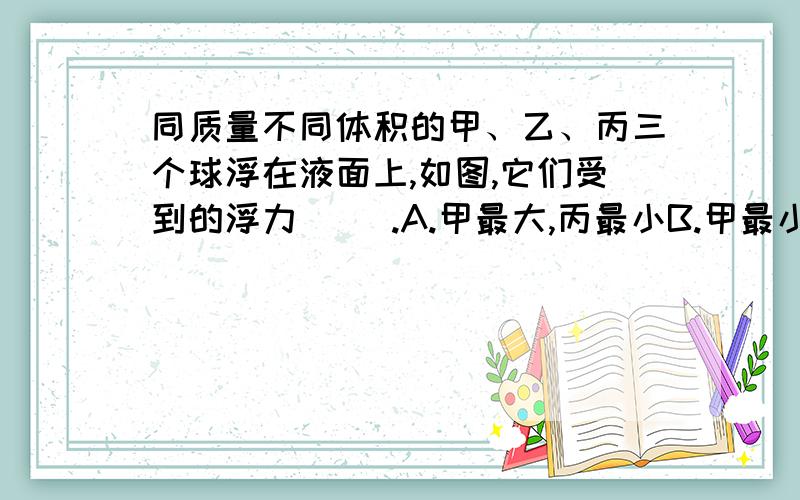 同质量不同体积的甲、乙、丙三个球浮在液面上,如图,它们受到的浮力（ ）.A.甲最大,丙最小B.甲最小,丙最大C.一样大D.因物体的密度未知,故不能确定