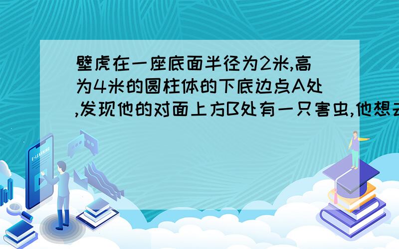 壁虎在一座底面半径为2米,高为4米的圆柱体的下底边点A处,发现他的对面上方B处有一只害虫,他想去捕捉害虫,为了不引起害虫的注意,他故意不走直线,而是绕着圆柱体,沿着一条螺旋路线,从背