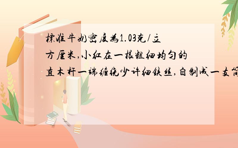 标准牛奶密度为1.03克/立方厘米,小红在一根粗细均匀的直木杆一端缠绕少许细铁丝,自制成一支简易比重计测量牛奶密度.将这支比重计放入水中,浸没在水中的木杆长12.2厘米;放在牛奶中时,浸