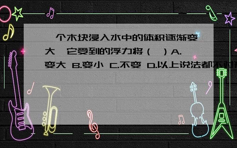 一个木块浸入水中的体积逐渐变大,它受到的浮力将（ ）A.变大 B.变小 C.不变 D.以上说法都不对形状不同的物体浸没在同一种液体中时所受浮力相等,则它们（ ）A.密度一定相同 B.质量一定相