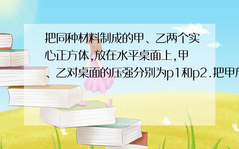 把同种材料制成的甲、乙两个实心正方体,放在水平桌面上,甲、乙对桌面的压强分别为p1和p2.把甲放在乙的上面,则乙对桌面的压强为多少?