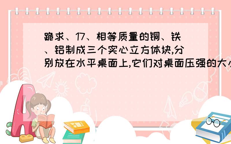 跪求、17、相等质量的铜、铁、铝制成三个实心立方体块,分别放在水平桌面上,它们对桌面压强的大小关系是18、在一杯水中加入5克蔗糖能全部溶解,恰好能得到溶质质量分数为5%的蔗糖溶液,