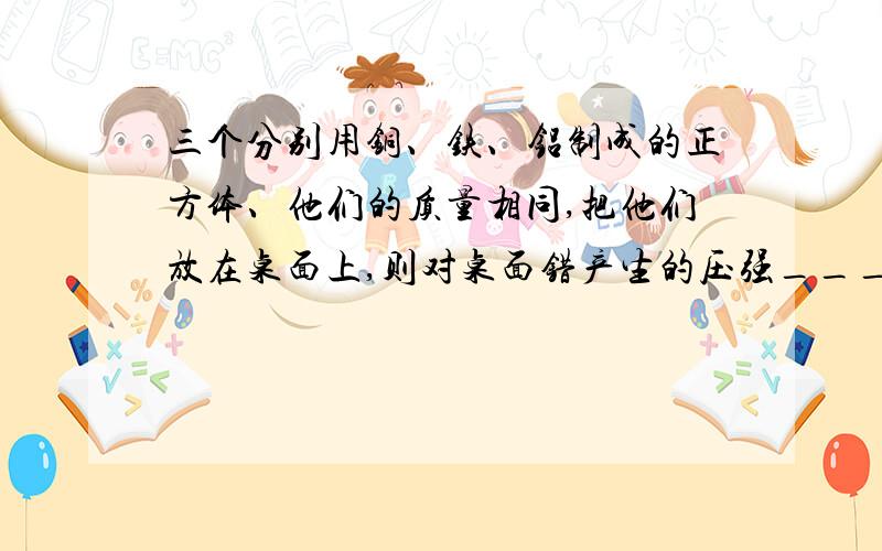 三个分别用铜、铁、铝制成的正方体、他们的质量相同,把他们放在桌面上,则对桌面错产生的压强________最大