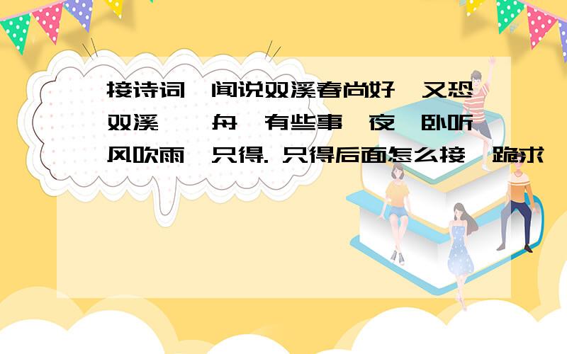 接诗词…闻说双溪春尚好,又恐双溪蚱蜢舟,有些事,夜阑卧听风吹雨,只得. 只得后面怎么接…跪求…