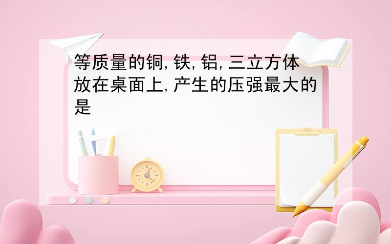 等质量的铜,铁,铝,三立方体放在桌面上,产生的压强最大的是