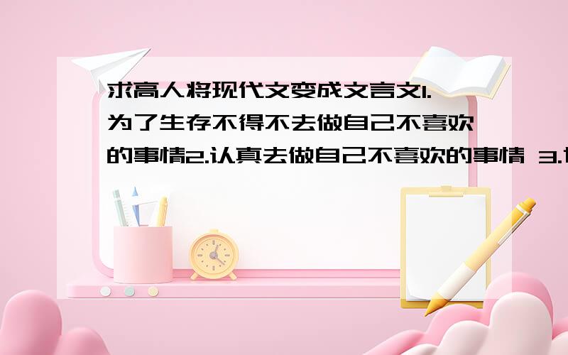 求高人将现代文变成文言文1.为了生存不得不去做自己不喜欢的事情2.认真去做自己不喜欢的事情 3.世界充满谎言