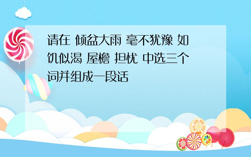 请在 倾盆大雨 毫不犹豫 如饥似渴 屋檐 担忧 中选三个词并组成一段话