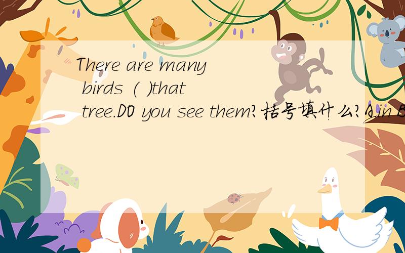 There are many birds ( )that tree.DO you see them?括号填什么?A.in B.to C.about D.on