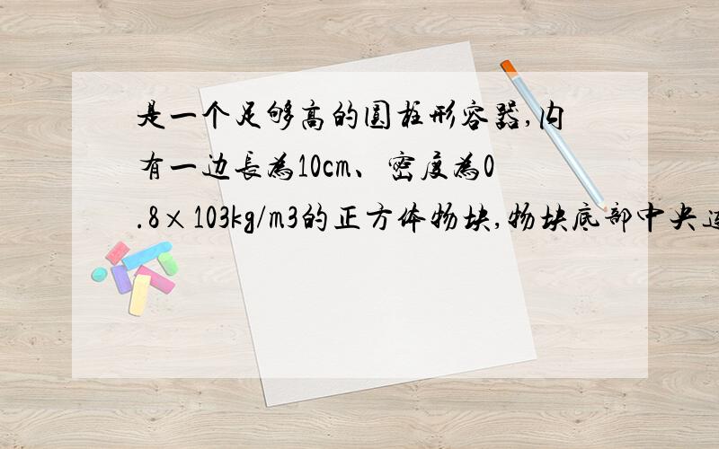 是一个足够高的圆柱形容器,内有一边长为10cm、密度为0.8×103kg/m3的正方体物块,物块底部中央连有一根长为20cm的细线,细线的另一端系于容器底部中央(图甲中看不出,可参见图乙).向容器内缓慢