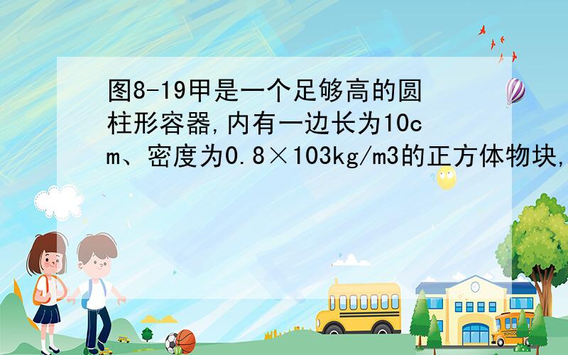 图8-19甲是一个足够高的圆柱形容器,内有一边长为10cm、密度为0.8×103kg/m3的正方体物块,物块底部中央连一根长为20cm的细线,细线的另一端系于容器底部中央(图甲中看不出,可参见图乙).向容器