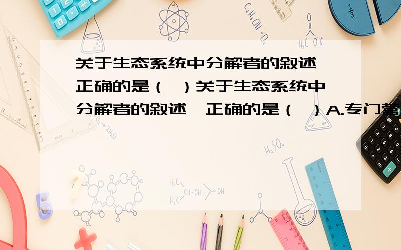 关于生态系统中分解者的叙述,正确的是（ ）关于生态系统中分解者的叙述,正确的是（ ）A.专门营腐生生活的细菌也不一定是分解者,而有可能是生产者或消费者B.分解者将动植物遗体中的有