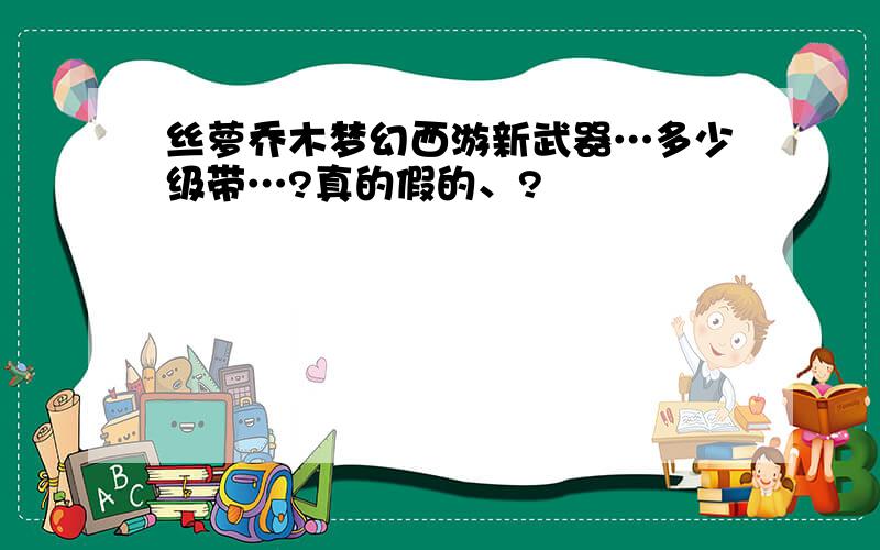 丝萝乔木梦幻西游新武器…多少级带…?真的假的、?