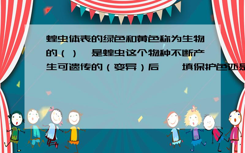 蝗虫体表的绿色和黄色称为生物的（）,是蝗虫这个物种不断产生可遗传的（变异）后……填保护色还是相对性状还是变异,后面括号里的变异也是自己填的空...所以在这里纠结到了.