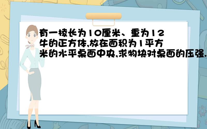 有一棱长为10厘米、重为12牛的正方体,放在面积为1平方米的水平桌面中央,求物块对桌面的压强.