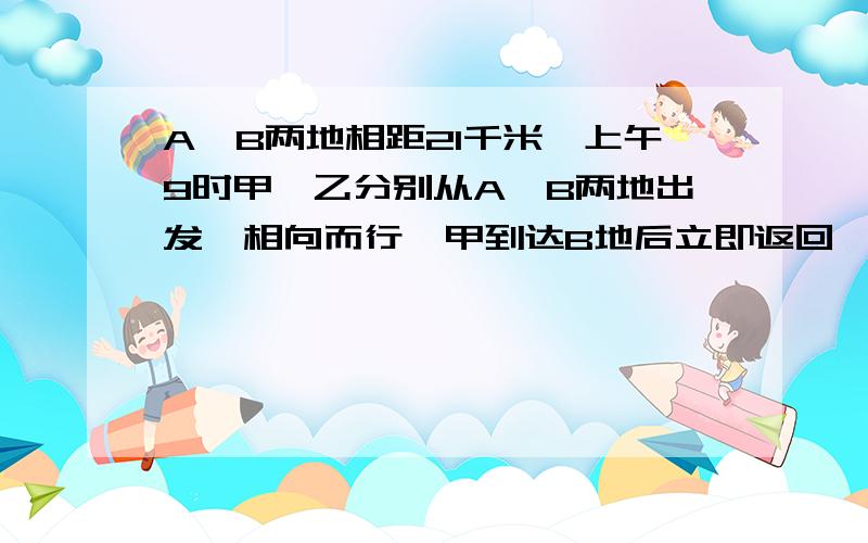 A、B两地相距21千米,上午9时甲、乙分别从A、B两地出发,相向而行,甲到达B地后立即返回,乙到达A地后立即A、B两地相距21千米，上午9时甲、乙分别从A、B两地出发，相向而行，甲到达B地后立即