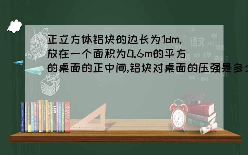 正立方体铝块的边长为1dm,放在一个面积为0.6m的平方的桌面的正中间,铝块对桌面的压强是多少Pa?（p=2.7*10的3次方kg/m的3次方）