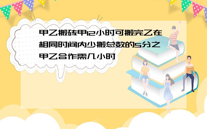 甲乙搬砖甲12小时可搬完乙在相同时间内少搬总数的5分之一甲乙合作需几小时