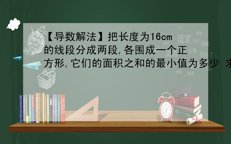 【导数解法】把长度为16cm的线段分成两段,各围成一个正方形,它们的面积之和的最小值为多少 求详解求问 我看到网络上的导数解法 设一段为x 另一段为16-x 则S=x²/8-2x+16 然后就是S′＝x/4