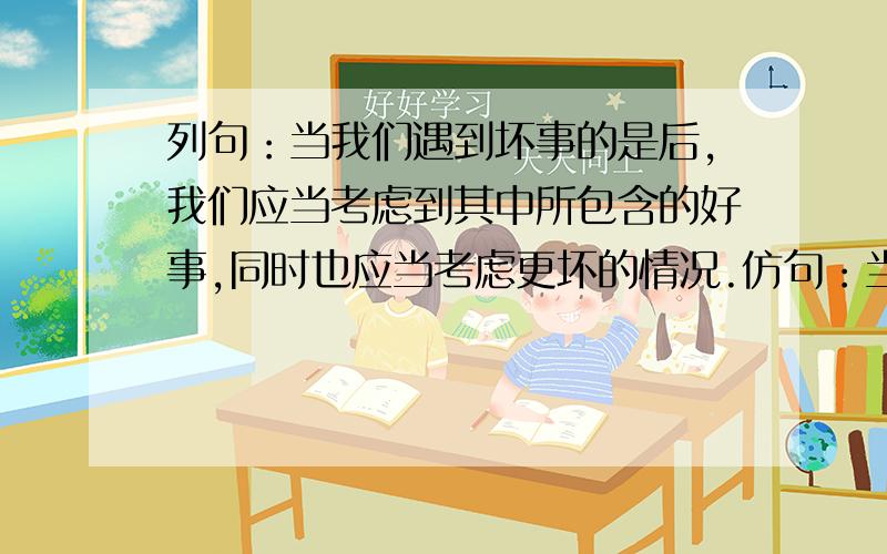 列句：当我们遇到坏事的是后,我们应当考虑到其中所包含的好事,同时也应当考虑更坏的情况.仿句：当我们_________,我们应当__________,同时也应当__________.