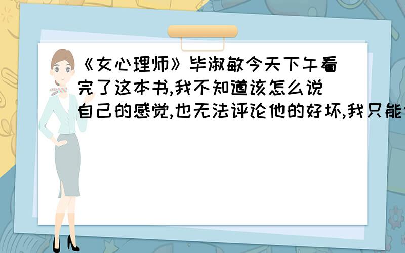 《女心理师》毕淑敏今天下午看完了这本书,我不知道该怎么说自己的感觉,也无法评论他的好坏,我只能说我被吓到了.字里行间的压抑黑暗让我受不了,尤其主人公贺顿的过往让我觉得世界如