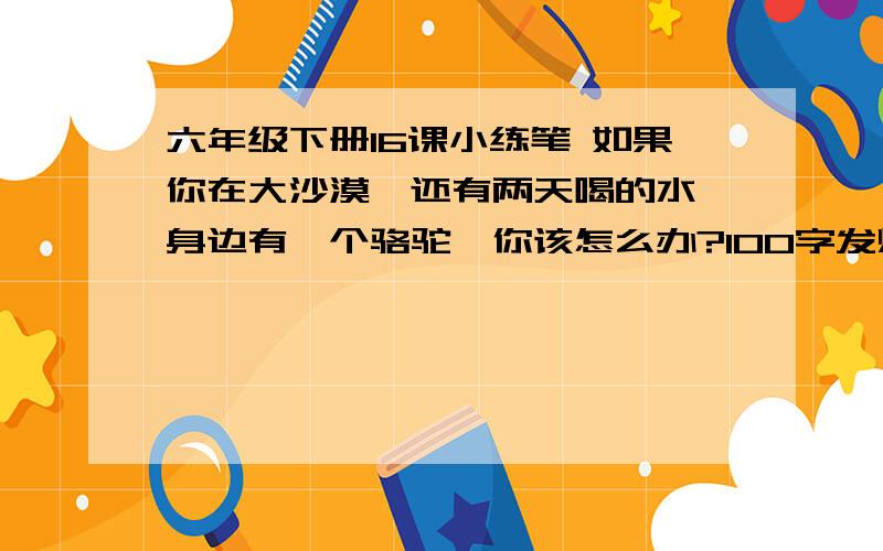 六年级下册16课小练笔 如果你在大沙漠,还有两天喝的水,身边有一个骆驼,你该怎么办?100字发烧了,没去上课,六点半之前