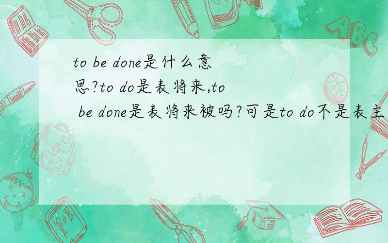 to be done是什么意思?to do是表将来,to be done是表将来被吗?可是to do不是表主动的吗?什么时候会出现to be done啊?to being done 和to been done呢?